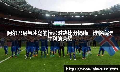 阿尔巴尼与冰岛的精彩对决比分揭晓，谁将赢得胜利的荣耀